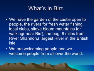 What’s in Birr.  We have the garden of the castle open to people, the rivers for fresh water fishing, local clubs, slieve bloom mountains for walking( near Birr), the bog, 8 miles from  River Shannon,( largest River in the British isle.  We are welcoming people and we welcome people from all over the world.  