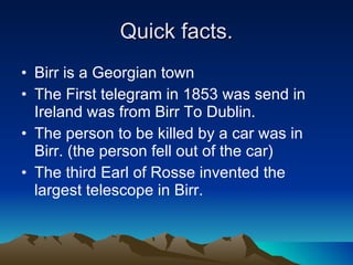 Quick facts. Birr is a Georgian town  The First telegram in 1853 was send in Ireland was from Birr To Dublin. The person to be killed by a car was in Birr. (the person fell out of the car) The third Earl of Rosse invented the largest telescope in Birr. 
