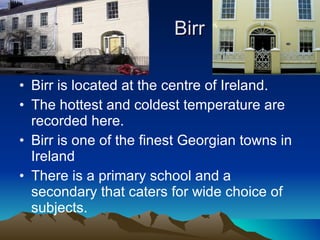 Birr Birr is located at the centre of Ireland. The hottest and coldest temperature are recorded here. Birr is one of the finest Georgian towns in Ireland There is a primary school and a secondary that caters for wide choice of subjects. 