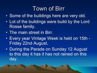 Town of Birr Some of the buildings here are very old. Lot of the buildings were build by the Lord Rosse family. The main street in Birr. Every year  Vintage Week is held on 15th - Friday 22nd August.  During the  Parade on   Sunday 12 August to this day it has it has not rained on this day. 