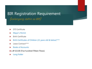 BIR Registration Requirement
(kailangang dalhin sa BIR)
DTI Certificate
Mayor’s Permit
Birth Certificate
Birth Certificates of Children (21 years old & below)****
Lease Contract****
Books of Accounts
P 515.00 (Five hundred Fifteen Pesos)
Long Folder