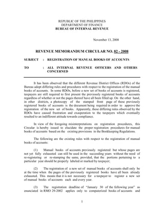 REPUBLIC OF THE PHILIPPINES
                           DEPARTMENT OF FINANCE
                        BUREAU OF INTERNAL REVENUE


                                                     November 13, 2008


        REVENUE MEMORANDUM CIRCULAR NO. 82 - 2008

SUBJECT       :   REGISTRATION OF MANUAL BOOKS OF ACCOUNTS

TO            :   ALL INTERNAL REVENUE OFFICERS AND OTHERS
                  CONCERNED


        It has been observed that the different Revenue District Offices (RDOs) of the
Bureau adopt differing rules and procedures with respect to the registration of the manual
books of accounts. In some RDOs, before a new set of books of accounts is registered,
taxpayers are still required to first present the previously registered books of accounts
regardless of whether or not the pages thereof have all been filled up. On the other hand,
in other districts, a photocopy of the stamped front page of these previously
registered books of accounts is the document being required in order to approve the
registration of the new set of books. Apparently, these differing rules observed by the
RDOs have caused frustration and exasperation to the taxpayers which eventually
resulted to an indifferent attitude towards compliance.

       In view of the foregoing misinterpretations on registration procedures, this
Circular is hereby issued to elucidate the proper registration procedures for manual
books of accounts based on the existing provisions in the Bookkeeping Regulations.

       The following are the existing rules with respect to the registration of manual
books of accounts:

        (1)    Manual books of accounts previously registered but whose pages are
not yet fully exhausted can still be used in the succeeding years without the need of
re-registering or re-stamping the same, provided, that the portions pertaining to a
particular year should be properly labeled or marked by taxpayer;

        (2)   The registration of a new set of manual books of accounts shall only be
at the time when the pages of the previously registered books have all been already
exhausted. This means that it is not necessary for a taxpayer to register a new set
of manual books of accounts each and every year.

       (3)    The registration deadline of “January 30 of the following year” as
enunciated in RMO 29-2002 applies only to computerized books of accounts and


                                            1
 