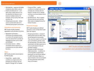 Product Summary: BIRT Studio


      •	 Hide duplicates – suppresses the display   •	 Compound filters – applies
         of duplicate values within a column.          conditions to multiple columns; for
      •	 Simple and advanced sort – sorts              example, list customers who are
         data using a single column or use             based in ‘Chicago’, ‘NY’ or ‘Seattle’
         the advanced sort feature to sort             and have an account balance that is
         based on multiple columns. For                > $1 million
         example, sort by country, then state       •	 Top N/bottom N – This is a hybrid
         and then city.                                function that first sorts and then
      •	 Delayed query execution – allows              filters values to display the top N or
         users to control when data set is             bottom N values.
         refreshed during report construction
                                                    Parameter Prompts
      Calculations and Summaries                    BIRT Studio displays pre-defined
      BIRT Studio includes standard                 prompts to users to help them build
      aggregation and calculation functions.        their own reports.
      •	 Aggregates (summaries) –                   •	 Prompts (parameters) – instead of
         summarizes the individual values              defining fixed values for filters, they
         in a column; for example, business            can be exposed as user prompts.
         users can choose from a number of             Thus, any time a report is run the end
         aggregate functions such as SUM               user is prompted to specify a value
         and AVERAGE.                                  for the parameter. This value is then
      •	 Calculated columns – defines                  substituted in the filter expression to
         calculated columns based on a                 return results based on the user-
         comprehensive set of pre-defined              specified condition
                                                                                                                BIRT Studio includes standard
         functions.                                 •	 Template and BIRT Information                    aggregation and calculation functions.
                                                       Object parameters – in addition to
      Filters
                                                       converting filters to parameters,
      BIRT Studio provides several options             parameters can also be pre-defined
      for filtering data.                              in a BIRT Information Object or a
      •	 Simple filters – applies a data               report template. Users are prompted
         condition to a single column; for             for these parameter values when
         example, list customers who are               they run the report.
         based in ‘Chicago’, ‘NY’ or ‘Seattle’
                                                                                                 Home         Next       Contents     Back
                                                                                                                                             7
 