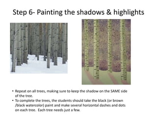 Step 6- Painting the shadows & highlights
• Repeat on all trees, making sure to keep the shadow on the SAME side
of the tree.
• To complete the trees, the students should take the black (or brown
/black watercolor) paint and make several horizontal dashes and dots
on each tree. Each tree needs just a few.
 