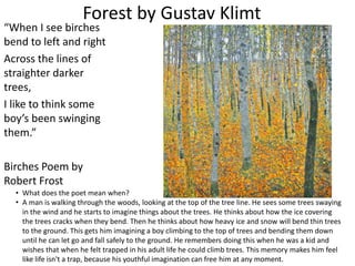 Forest by Gustav Klimt
“When I see birches
bend to left and right
Across the lines of
straighter darker
trees,
I like to think some
boy’s been swinging
them.”
Birches Poem by
Robert Frost
• What does the poet mean when?
• A man is walking through the woods, looking at the top of the tree line. He sees some trees swaying
in the wind and he starts to imagine things about the trees. He thinks about how the ice covering
the trees cracks when they bend. Then he thinks about how heavy ice and snow will bend thin trees
to the ground. This gets him imagining a boy climbing to the top of trees and bending them down
until he can let go and fall safely to the ground. He remembers doing this when he was a kid and
wishes that when he felt trapped in his adult life he could climb trees. This memory makes him feel
like life isn't a trap, because his youthful imagination can free him at any moment.
 
