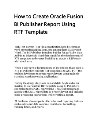 How to Create Oracle Fusion
BI Publisher Report Using
RTF Template
Rich Text Format (RTF) is a specification used by common
word processing applications, one among them is Microsoft
Word. The BI Publisher Template Builder for 32/64 bit is an
Add-In to Microsoft Word that simplifies the development of
RTF templates and creates flexibility to export a RTF report
with much ease.
When a user save a document one of the options that’s seen is
RTF BI Publisher converts RTF documents to XSL-FO — this
enables developers to create report layouts using multiple
standard word processing applications.
During the design stage, one can add data fields and other
markup to user custom RTF template using BI Publisher’s
simplified tags for XSL expressions. These simplified tags
associate the XML report data to a report layout and includes
other processing instructions while creating a report.
BI Publisher also supports other advanced reporting features
such as dynamic data columns, conditional formatting,
running totals, and charts.
 