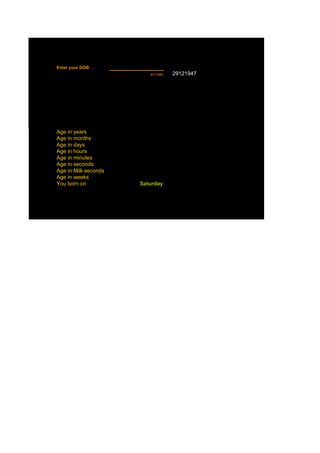 Enter your DOB
                          8/7/1949   29121947




Age in years
Age in months
Age in days
Age in hours
Age in minutes
Age in seconds
Age in Milli seconds
Age in weeks
You born on            Saturday
 