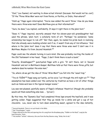10Behold,	Wise	Men	from	the	East	Came
“Cool,” Lou fawned, not wanting to show actual interest (because that would not be cool.)
“If the ‘Three Wise Men’ were not from Persia, or Parthia, or India, then where?”
“Hold up,” Poppi again interrupted, “You’ve now added the word ‘three.’ How do you know
there were three wise men? Does Matthew give us that information?”
“Sure, he does,” Lou replied, confidently. It says it right there in the plain text.”
“Does it,” Poppi inquired, secretly amazed that his eleven-year-old granddaughter had
used the phrase, ‘plain text,’ a scholarly term of art. “Perhaps,” he wondered, “some
scholarship has begun to rub off.” But then, again, he reeled his pride back in realizing
that she already was a budding scholar and if so, it wasn’t from any of his influence. “And
where in the ‘plain text’ does it say that there were three wise men? I don’t see it in
Matthew. Maybe it’s from Second Hezekiah.22
”
Poppi could see the wheels turning in Lou’s mind. She was probably reciting the books of
the Old Testament in her head. “Poppi, I don’t think there is such a book.”
“Exactly, Grasshopper!23
” punctuated Poppi with a grin. “It isn’t there, not in ‘Second
Hezekiah’ and not in Matthew’s Gospel. Matthew tells us that there were three gifts, but
nowhere does he number the wise men.”
“So, where do we get the idea of ‘three’ Wise Men?” Lou fell into the “usual trap.”
“Tra-di-TIÓN!”24
Poppi sang out lustily, as his voice “cut through the still night air.25
” “That
assumption has been added over the centuries by tradition as have a lot of other things
such as items we’d see in the typical manger scene.”
Lou was non-plussed, painfully aware of Poppi’s infamous ‘theatrics’ (though she probably
would call them something else less. . . ‘lyrical.’)
By this time, the “Dynamic Duo” had completed three laps around the hayfield, and it was
getting colder. Poppi suggested that they go inside for a while and get a cup of hot
chocolate. Lou, never one to turn down something sweet, agreed to the idea instantly.
22
Second Hezekiah. There is no such book in the Bible.
23
See “Grasshopper,” supra.
24
Poppi referred to the title and opening line of a song from the Broadway play, “Fiddler on the Roof,” sung by the
lead character, Tevia.
25
Yet another “artistic” reference, this one from the Ray Stevens song, “Ahab, the A-rab.”
 