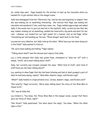 John R. Wible11
So, inside they went. Poppi headed for the kitchen to heat up the chocolate while Lou
headed for to get another look at the manger scene.
Sally had disengaged from her “Electronic Pig,” and by now was beginning to suspect that
she was missing out on something interesting. She noticed that Poppi was making hot
chocolate and wondered if she could have some, too. Poppi nodded approvingly and asked
Sally if she would care to join Lou and him in the hayfield. Sally, certain by now that she
was, indeed, missing out on something, nodded her head with a big smile and went for her
coat. Likewise, Lou traded her our light jacket for a heavier coat as did Poppi. After
“chocolating up” and bundling up, the now “Three Amigos” went back to the field.
Lou was not very talkative, but Sally took up the slack. “What have you two been doing out
in the field?” Sally wanted to find out.
“Oh, we’ve been walking and talking,” Poppi replied.
“Talking about what?” was the obvious next inquiry from Sally.
Lou, a little annoyed that Sally had joined them, attempted to “blow her off” with a
simple, “Stuff, we’ve been talking about ‘stuff.”
Sally, her curiosity now aroused, pressed the issue. “What kind of stuff, what kind of
stuff have you two been talking about?”
Lou, wanting to show Poppi that she had been listening and had at least grasped a part of
what he had been saying, replied, “Wise Men, deserts, magic, and Persian rugs!”
“What?” Sally howled in a high-pitched voice, “prizes, dessert, magic, and Persian cats?”
“Not exactly,” Poppi corrected. We’ve been talking about the story of the Wise Men at
Jesus’ birth.”
“Oh,” was all Sally had.
Lou chimed in, “You know, the Three Wise Men in the manger scene, except that there
were not three of them, right?”
“Not three?” Sally questioned, “but what about the song? You know, "When You Wish
Upon a Star.”
 