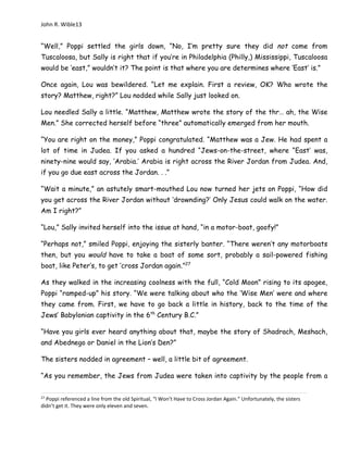 John R. Wible13
“Well,” Poppi settled the girls down, “No, I’m pretty sure they did not come from
Tuscaloosa, but Sally is right that if you’re in Philadelphia (Philly,) Mississippi, Tuscaloosa
would be ‘east,” wouldn’t it? The point is that where you are determines where ‘East’ is.”
Once again, Lou was bewildered. “Let me explain. First a review, OK? Who wrote the
story? Matthew, right?” Lou nodded while Sally just looked on.
Lou needled Sally a little. “Matthew, Matthew wrote the story of the thr… ah, the Wise
Men.” She corrected herself before “three” automatically emerged from her mouth.
“You are right on the money,” Poppi congratulated. “Matthew was a Jew. He had spent a
lot of time in Judea. If you asked a hundred “Jews-on-the-street, where “East’ was,
ninety-nine would say, ‘Arabia.’ Arabia is right across the River Jordan from Judea. And,
if you go due east across the Jordan. . .”
“Wait a minute,” an astutely smart-mouthed Lou now turned her jets on Poppi, “How did
you get across the River Jordan without ‘drownding?’ Only Jesus could walk on the water.
Am I right?”
“Lou,” Sally invited herself into the issue at hand, “in a motor-boat, goofy!”
“Perhaps not,” smiled Poppi, enjoying the sisterly banter. “There weren’t any motorboats
then, but you would have to take a boat of some sort, probably a sail-powered fishing
boat, like Peter’s, to get ‘cross Jordan again.”27
As they walked in the increasing coolness with the full, “Cold Moon” rising to its apogee,
Poppi “ramped-up” his story. “We were talking about who the ‘Wise Men’ were and where
they came from. First, we have to go back a little in history, back to the time of the
Jews’ Babylonian captivity in the 6th
Century B.C.”
“Have you girls ever heard anything about that, maybe the story of Shadrach, Meshach,
and Abednego or Daniel in the Lion’s Den?”
The sisters nodded in agreement – well, a little bit of agreement.
“As you remember, the Jews from Judea were taken into captivity by the people from a
27
Poppi referenced a line from the old Spiritual, “I Won’t Have to Cross Jordan Again.” Unfortunately, the sisters
didn’t get it. They were only eleven and seven.
 