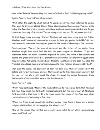 14Behold,	Wise	Men	from	the	East	Came
place called ‘Babylon’ because they had been unfaithful to God. Is this ringing any bells?”
Again a “quarter-hearted” nod of agreement.
“Well, after the captivity which lasted 70 years, not all the Jews returned to Judea.
They went to different places. One of those places was northern Arabia. You see, unlike
today, the Jews had a lot in common with these Arabians, sometimes called Arabs. Do you
remember the story of Abraham? There’s a song about him, and I’ll bet you’ve heard it.”
At that, Poppi broke into song. “Father Abraham had many sons, many sons had Father
Abraham. And I am one of them and so are you. So, let’s just praise the LORD.” At that,
the sisters did remember the song and joined in. The three of them sang a few choruses.
Poppi continued. “One of the ‘sons of Abraham’ was the father of the Arabs. Since
Abraham taught him about God, He had the same religion as Abraham. If you will
remember from the story, Abraham migrated to Judea, and quite a few generations
passed. His great-great-great ETC. grandchildren were taken into slavery in Egypt where
they stayed for 400 years. Then God sent Moses to lead them out and back to Judea, the
Promised land. Moses made a great many changes to their religion, all approved by God.”
“But, over the years, the Jews sort of lost the main idea. They got caught up in the
details and forgot the bigger picture. That’s what led to their Babylonian captivity. But
this part of the story isn’t about the Jews, it’s about the Arabs. Remember those
descendants of Abraham that were in the Arabian desert?
Again, “sort-of” nods.
“Well,” Poppi continued, “Many of the Arabs still held to the original faith that Abraham
did. Now, they mixed this faith with the local religions, but the center-part of Abraham’s
faith was still in their hearts. It is to these people that some of the Jews went after
captivity instead of returning to Palestine.”
“When the freed Jews moved into northern Arabia, they found a home and a similar
religion, albeit without all the trappings, the ‘showy’ stuff.”
“One of the places they settled was a rocky area called ‘Petra’ which, unsurprisingly
means ‘rock’ in Greek.”
 