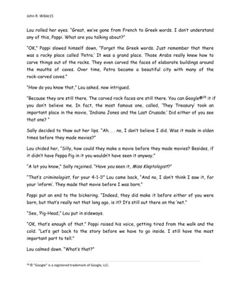 John R. Wible15
Lou rolled her eyes. “Great, we’ve gone from French to Greek words. I don’t understand
any of this, Poppi. What are you talking about?”
“OK,” Poppi slowed himself down, “Forget the Greek words. Just remember that there
was a rocky place called ‘Petra.’ It was a grand place. Those Arabs really knew how to
carve things out of the rocks. They even carved the faces of elaborate buildings around
the mouths of caves. Over time, Petra became a beautiful city with many of the
rock-carved caves.”
“How do you know that,” Lou asked, now intrigued.
“Because they are still there. The carved rock faces are still there. You can Google®28
it if
you don’t believe me. In fact, the most famous one, called, ‘They Treasury’ took an
important place in the movie, ‘Indiana Jones and the Last Crusade.’ Did either of you see
that one? “
Sally decided to thaw out her lips. “Ah. . . no, I don’t believe I did. Was it made in olden
times before they made movies?”
Lou chided her, “Silly, how could they make a movie before they made movies? Besides, if
it didn’t have Peppa Pig in it you wouldn’t have seen it anyway.”
“A lot you know,” Sally rejoined. “Have you seen it, Miss Kleptologist?”
“That’s criminologist, for your 4-1-1!” Lou came back, “And no, I don’t think I saw it, for
your ‘inform’. They made that movie before I was born.”
Poppi put an end to the bickering. “Indeed, they did make it before either of you were
born, but that’s really not that long ago, is it? It’s still out there on the ‘net.”
“See, ‘Pig-Head,” Lou put in sideways.
“OK, that’s enough of that.” Poppi raised his voice, getting tired from the walk and the
cold. “Let’s get back to the story before we have to go inside. I still have the most
important part to tell.”
Lou calmed down. “What’s that?”
28
® “Google” is a registered trademark of Google, LLC.
 