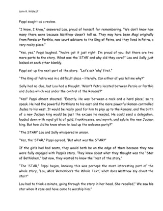 John R. Wible17
Poppi sought as a review.
“I know, I know,” answered Lou, proud of herself for remembering. “We don’t know how
many there were because Matthew doesn’t tell us. They may have been Magi originally
from Persia or Parthia, now court advisors to the King of Petra, and they lived in Petra, a
very rocky place.”
“Yes, yes.” Poppi laughed. “You’ve got it just right. I’m proud of you. But there are two
more parts to the story. What was the ‘STAR’ and why did they care?” Lou and Sally just
looked at each other blankly.
Poppi set up the next part of the story. “Let’s ask ‘why’ first.”
“The King of Petra was in a difficult place – literally. Can either of you tell me why?”
Sally had no clue, but Lou had a thought. ‘Wasn’t Petra located between Persia or Parthia
and Judea which was under the control of the Romans?”
“Yes!” Poppi almost shouted. “Exactly. He was ‘between a rock and a hard place,’ so to
speak. He had the powerful Parthians to his east and the more powerful Roman-controlled
Judea to his west. It would be really good for him to play up to the Romans, and the birth
of a new Judean king would be just the excuse he needed. He could send a delegation,
loaded down with royal gifts of gold, frankincense, and myrrh, and salute the new Judean
king. But how did he know when to load up the welcome party?”
“The STAR!” Lou and Sally whispered in unison.
“Yes, the ‘STAR,” Poppi agreed. “But what was the STAR?”
If the girls had had seats, they would both be on the edge of them because they now
were fully engaged with Poppi’s story. They knew about what they thought was the “Star
of Bethlehem,” but now, they wanted to know the “rest of the story.”
“The ‘STAR,” Poppi began, knowing this was perhaps the most interesting part of the
whole story, “Lou, Miss ‘Remembers the Whole Text,’ what does Matthew say about the
star?”
Lou had to think a minute, going through the story in her head. She recalled,” We saw his
star when it rose and have come to worship him.”
 