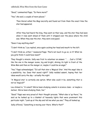 18Behold,	Wise	Men	from	the	East	Came
“Good,” commented Poppi, “Is there more?”
“Yes,” she said, a couple of more places.”
Then Herod called the Magi secretly and found out from them the exact time the
star had appeared.
. . .
After they had heard the king, they went on their way, and the star they had seen
when it rose went ahead of them until it stopped over the place where the child
was. When they saw the star, they were overjoyed.
“Does it say anything else?”
“I don’t think so,” Lou replied, once again cocking her head and mouth to the left.
“I don’t think so, either,” reassured Poppi. That’s not much to go on, is it? What do
you girls think it could have been?”
They thought a minute. Sally was first to volunteer an answer. “. . . Just a ‘STAR,’
like the one in the manger scene, big and bright, shining its light in front of the
Wise Men and then on the manger or, maybe it could be an angel.”
“Yes,” Poppi acknowledged. “I’d call that star a ‘Magical Star.’ And the angel idea is
a possibility, too. Does that sound right?” Sally nodded assent, hoping that her
ideas would carry the day – actually the night.
“A ‘Magical star’ is certainly one option. What else could it be, something that is
not so ‘magical?”
Lou chimed in, “A comet? We’ve been studying comets in science class - or maybe a
meteor. We’ve been studying them, too.”
“Good.” Poppi was very proud of their thought process. “What else is ‘up there,” he
said as he looked up to a blanket of heavenly lights that were prominent this
particular night. “Look up at the sky and tell me what you see.” They all looked up.
Sally offered, “Something is moving over there. What’s that?”
 