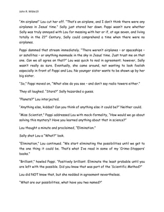 John R. Wible19
“An airplane!” Lou cut her off. “That’s an airplane, and I don’t think there were any
airplanes in Jesus’ time.” Sally just stared her down. Poppi wasn’t sure whether
Sally was truly annoyed with Lou for messing with her or if, at age seven, and living
totally in the 21st
Century, Sally could comprehend a time when there were no
airplanes.
Poppi dammed that stream immediately. “There weren’t airplanes – or spaceships –
or satellites – or anything manmade in the sky in Jesus’ time. Just trust me on that
one. Can we all agree on that?” Lou was quick to nod in agreement; however, Sally
wasn’t really so sure. Eventually, she came around, not wanting to look foolish
especially in front of Poppi and Lou. No younger sister wants to be shown up by her
big sister.
“So,” Poppi moved on, “What else do you see – and don’t say radio towers either.”
They all laughed. “Stars?” Sally hazarded a guess.
“Planets?” Lou interjected.
“Anything else, kiddos? Can you think of anything else it could be?” Neither could.
“Miss Scientist,” Poppi addressed Lou with mock-formality, “How would we go about
solving this mystery? Have you learned anything about that in science?”
Lou thought a minute and proclaimed, “Elimination.”
Sally shot Lou a “What?” look.
“Elimination,” Lou continued. “We start eliminating the possibilities until we get to
the one thing it could be. That’s what I’ve read in some of my ‘Crime-Stoppers’
books.”
“Brilliant,” howled Poppi. “Positively brilliant. Eliminate the least probable until you
are left with the possible. Did you know that was part of the ‘Scientific Method?”
Lou did NOT know that, but she nodded in agreement nevertheless.
“What are our possibilities, what have you two named?”
 