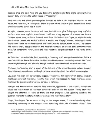2Behold,	Wise	Men	from	the	East	Came
seasonal crisp and cold, Poppi and Lou decided to bundle up and take a long walk right after
supper. Sally preferred to watch videos of “Peppa Pig.”
Poppi and Lou, the older granddaughter, decided to walk in the hayfield adjacent to the
house, the field that, in the daylight shown a golden-white colour in grass season and a muted
crimson when the clover was in bloom.
At night, however, when the moon had risen, its iridescent glow falling upon they hayfield’s
surface, that same hayfield transformed itself into a long expanse of a snowy lawn from a
Clement Moore poem, or into a Scottish moor from Sir Walter Scott’s pen, or maybe into the
vast Arabian Desert, the Ar-Rub'al-Khali, in Arabic, the “Empty Quarter,” that ripples in the
south from Yemen to the Persian Gulf and from Oman to Jordan, north to Iraq. The Desert,
the “Rub'al-Khali,” occupies most of the Arabian Peninsula, an area of some 900,000 square
miles.4
It borders the River Jordan and thus, Palestine, a significant fact in this telling of the
story.
As Poppi and Lou walked the field, suddenly, a "shooting star" emerged from behind Pollux in
the Constellation Gemini located in the Northern Hemisphere's Second Quadrant. The "star"
shone brightly enough and “flashily” enough to catch the attention of both Lou and Poppi.
“Perhaps, the ‘shooting star’ is a part of the tail-end of the annual Geminids meteor shower,”
Poppi observed unbidden and as though he knew something about that which he was saying.
Lou, ever the quick-wit, sarcastically quipped, “Thank you, Jim Cantore.5
” It seems, however,
that Poppi never got the memo, took the hint, or got the message. To Poppi, there are words
that must be spoken whether anyone cares or is listening.
Tonight, the Arabian Desert came to Poppi’s mind as, apparently, it did to Lou’s. Perhaps the
cause was the shimmer of the moon across the field or was the sudden “falling star” that
caught the attention of both of them and that prompted Lou’s upcoming question, the
question that sets the story in motion – perhaps like that “falling star.”
“Poppi,” Lou began, “As we were setting up the manger scene, I started wondering about
something, something in the manger scene, something about the Christmas Story.” Poppi
4
See: "Rub Al-Khali, a photo and short description". A Lovely World.
5
Meteorologist at the Weather Channel whose presence near any beach in the United States frequently panics
sun-bathers as he is known as the harbinger of the “ground-zero” of a hurricane’s landfall.
 
