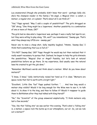 20Behold,	Wise	Men	from	the	East	Came
Lou enumerated (though she probably didn’t know that word – perhaps Sally did,
she’s the champion reader in the family.) “An angel, a ‘Magical Star,’ a comet, a
meteor, a regular star, or a planet. That’s about all I can think of.”
“Yes,” Poppi agreed. “May I add a couple of possibilities?” The girls shrugged an
“OK” shrug. “One thing might be a ‘supernova.’ Another possibility is a combination
of one or more of these, OK?”
The girls had no idea what a ‘supernova’ was, perhaps it was a really fast sports car,
but they were willing to play along. “Oh, wait!” Lou remembered, “Swamp gas. That’s
what they always say UFOs are – swamp gas.”
Never one to miss a cheap shot, Sally impishly laughed, “Hmmm, ‘Swamp Gas,’ I
think that’s something that Lou is full of.”
“It’s NOT ‘Swamp Gas,’ OK?” Poppi thought he would say but then realized that it
really wasn’t necessary to pursue that. Instead, he began to help the girls eliminate
the possibilities. “Magical Star or Angel? Possibly, but let’s look at natural
possibilities before we go there. In my experience, God usually uses the natural
laws He created to get the job done.”
“Remember Matthew’s words and think about a meteor. What do you know about
meteors?”
“I know, I know,” Sally instinctively raised her hand as if in class. “Meteors are
space rocks that fall to earth with a bright light.”
“Excellent, ‘Little One Too!” Poppi pushed further. “. . . And how long would a
meteor stay visible? Would it be long enough for the Wise men to see it, to talk
about it, to show it to the king, and then to follow it? Would it reappear to guide
them to Bethlehem after they had talked with King Herod?”
“No,” the “Scientist” of the group answered emphatically. “I think meteors only
last a few seconds.”
“Yes, like that ‘falling star’ we saw earlier this evening. That’s what a ‘falling star’
is, a meteor, a space rock the burns up in our atmosphere, our air. So, can we rule
out a meteor?”
 