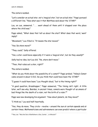 John R. Wible21
The sisters nodded.
“Let’s consider an actual star, not a ‘magical star,’ but an actual star,” Poppi pursued
a different line. “Now what was it that Matthew said about the ‘STAR?”
Lou, on cue, answered. “. . . went ahead of them until it stopped over the place
where the child was.”
Poppi asked, “What does that tell us about the star? What does that word, ‘went’
imply?
“Movement,” Lou filled in. “It means the star moved.”
“Yes. Do stars move?”
“They could,” Sally offered.
“Yes, a star could move especially if it were a ‘magical star’, but do they usually?”
Sally had no idea, but Lou did. “No, stars don’t move.”
“Then, that rules out a star, right?”
The sisters nodded.
“What do you think about the possibility of a comet?” Poppi probed. “Haley’s Comet
came around in about 11 B.C. Do you think that could have been the ‘STAR?”
“I guess it could have been,” Lou thought aloud, “but is the timing right?”
“A good question, Grasshopper,” Poppi answered, “The timing isn’t right. A little
later, we’ll see why. Besides, in ancient times, comets were thought of as omens of
bad things like the death of a ruler, not the birth of a ruler.29
Poppi was now developing his argument. “How about planets, do they move?”
“I think so,” Lou said half-heartedly.
“Yes, they do move. They circle – revolve – around the sun at certain speeds and at
certain times. Mathematicians and astronomers can even predict where a particular
29
Rao, Joe. “Was the Star of Bethlehem a Star, Comet ... or Miracle?”
 