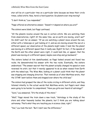 22Behold,	Wise	Men	from	the	East	Came
star will be at a particular time on a particular date because we know their circle
times, called orbits. Now, here’s a hard question. Do planets ever stop moving?
“I don’t think so,” Lou responded.”
“Poppi offered an alternative answer. “Doesn’t it depend on where you are?”
The sisters were blank, but Poppi continued.
“All the planets revolve around the sun in certain orbits. We are watching them
from observatories, right? At the same time, we on earth are moving, aren’t we?”
He didn’t wait for an answer. “If we are watching a planet move around the sun,
either with a telescope or just looking at it, and we are moving around the sun at a
different speed, our observation of the planets might make it look like the planet
was moving at a different speed than it really was. Right? In fact, if the speeds of
the Earth and the other planet were right, it could look like, or appear, that the
planet was moving at a different speed, maybe even stop and go backward.”
The sisters looked at him dumbfounded, so Poppi looked around and found two
rocks. He demonstrated his answer with the two rocks. Eventually, the sisters
understood. “The answer was not that the planet actually changed its speed or even
reversed its orbit, but that it merely appeared to do so when viewed from Earth
with the naked eye. The Wise Men, looking at a planet could think that the planet
was stopping and changing direction. That reminds us of what Matthew wrote, that
the ‘STAR’ ‘went before them and stopped over where the child was.”
The sisters had grasped the idea of the rocks circling in different orbits, and they
listened intently to the actual words that Matthew wrote, but Poppi’s next ideas
were going to be harder to comprehend. “Have you girls ever heard of astrology?”
“Sure,” Lou answered, “It’s the study of the stars.”
“Well,” Poppi moved the train down a new track, “Astrology is the study of the
stars and other heavenly bodies like planets, but I think you are talking about
astronomy. That’s what they are teaching you in science class, right.”
“Yes,” Lou took the bait. “But I don’t see the difference.”
 