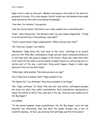 John R. Wible23
Poppi tried to clear up the point. “Modern astronomy is the study of the skies for
purposes of science. It’s a very popular field of study now. Astronomers have made
many discoveries that add to everybody’s knowledge.”
“Like what, for instance,” Lou queried.
“Like the current belief, that Pluto is not really a planet but is something else.”
“Yeah,” Sally interjected, “like Mickey’s dog!” Lou just sighed disgustedly. “Trying
to be serious with you is like pushing a rope uphill.”
“That’s a great simile,” Poppi complemented. “Where did you hear that?”
“Oh, from you, I guess,” Lou replied.
“Meanwhile,” Poppi drove the train back to the track. “Astrology is an ancient
practice that ‘Wise Men,’ philosophers, kings, and just about everybody believed in
to tell them what was going to happen in the future. Those who really knew their
stuff could tell that when a certain planet or planet moved in a certain way and in a
certain part of the sky, a particular thing would happen. People in olden days
believed in this, but we don’t today.”
“Olden days, Sally needled, “like when you were our age?”
“Do I really have to answer that?” Poppi scowled at her.
“No. Ignore her.” Lou defended. “Give me an example of astrology.”
“OK,” Poppi continued, “In Jesus’ time and even ‘way before, astrologers grouped
the stars into what they called ‘constellations.’ Each constellation represented a
figure the outline of which they could see in the sky. Have you ever looked up for
the ‘Big Dipper?’
Lou nodded.
“To the ancient peoples, these constellations, like the ‘Big Dipper,’ were not only
beautiful and interesting, they had what the people thought was a sort of
scientific meaning. In fact, you could say that astrology was the first science.”
 