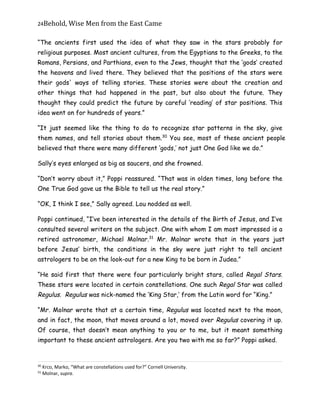 24Behold,	Wise	Men	from	the	East	Came
“The ancients first used the idea of what they saw in the stars probably for
religious purposes. Most ancient cultures, from the Egyptians to the Greeks, to the
Romans, Persians, and Parthians, even to the Jews, thought that the ‘gods’ created
the heavens and lived there. They believed that the positions of the stars were
their gods' ways of telling stories. These stories were about the creation and
other things that had happened in the past, but also about the future. They
thought they could predict the future by careful ‘reading’ of star positions. This
idea went on for hundreds of years.”
“It just seemed like the thing to do to recognize star patterns in the sky, give
them names, and tell stories about them.30
You see, most of these ancient people
believed that there were many different ‘gods,’ not just One God like we do.”
Sally’s eyes enlarged as big as saucers, and she frowned.
“Don’t worry about it,” Poppi reassured. “That was in olden times, long before the
One True God gave us the Bible to tell us the real story.”
“OK, I think I see,” Sally agreed. Lou nodded as well.
Poppi continued, “I’ve been interested in the details of the Birth of Jesus, and I’ve
consulted several writers on the subject. One with whom I am most impressed is a
retired astronomer, Michael Molnar.31
Mr. Molnar wrote that in the years just
before Jesus’ birth, the conditions in the sky were just right to tell ancient
astrologers to be on the look-out for a new King to be born in Judea.”
“He said first that there were four particularly bright stars, called Regal Stars.
These stars were located in certain constellations. One such Regal Star was called
Regulus. Regulus was nick-named the ‘King Star,’ from the Latin word for “King.”
“Mr. Molnar wrote that at a certain time, Regulus was located next to the moon,
and in fact, the moon, that moves around a lot, moved over Regulus covering it up.
Of course, that doesn’t mean anything to you or to me, but it meant something
important to these ancient astrologers. Are you two with me so far?” Poppi asked.
30
Krco, Marko, “What are constellations used for?” Cornell University.
31
Molnar, supra.
 