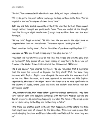John R. Wible25
“Sort of,” Lou answered with a hesitant stare. Sally just began to look dazed.
“I’ll try to get to the point before you two go to sleep out here in the field. There’s
no point in you two ‘keeping watch over sheep’ here.”
Both Lou and Sally smiled pleasantly at the little joke that both of them caught,
though neither thought was particularly funny. They also smiled at the thought
that this harangue might soon be over (though they would not have used the word
harangue.)
“At any rate,” Poppi persisted, “At this time, the sun was in the right place as
compared with the star constellations. That was a sign to the Magi as well.”
“Next, consider the big planet, Jupiter. Do either of you know anything about it?”
Lou piped up, “It’s big, it’s got stripes, and it has a big spot on it.”
“You mean like that shirt you wear all the time, the striped one with the jelly-stain
on the front?” Sally jabbed at Lou, never missing an opportunity to do so. Lou just
frowned - the kind of frown that indicated that this was not EVEN over.
“As I was saying,” Poppi cleared his throat, “Do you remember that I mentioned
that the moon had covered up Regulus, the ‘king star?’ Well, the same thing
happened with Jupiter. Jupiter rose alongside the moon while the moon was itself
on the rise. Then the moon, as it rose, appeared to overtake and hide Jupiter.
Importantly, this was at the right time of the lunar cycle to have significance to
the country of Judea, where Jesus was born. We wouldn’t even notice that, but
astrologers would.”
“And, remember also, that these weren’t just your average astrologers. They were
very familiar both with Babylonia astrology, with Northern Arabian customs and
Jewish interests. So, something happening in Judah, the home of the Jews, would
be very interesting to the Magi and to their king in Petra.”
“And there was another event in the sky that happened a little before this time
that might have been of interest to the Wise Men. This event was so rare that
people studying the stars would have taken notice and believed that something was
up.”
 