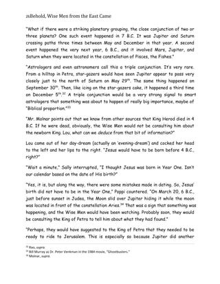 26Behold,	Wise	Men	from	the	East	Came
“What if there were a striking planetary grouping, the close conjunction of two or
three planets? One such event happened in 7 B.C. It was Jupiter and Saturn
crossing paths three times between May and December in that year. A second
event happened the very next year, 6 B.C., and it involved Mars, Jupiter, and
Saturn when they were located in the constellation of Pisces, the Fishes.”
“Astrologers and even astronomers call this a triple conjunction. It’s very rare.
From a hilltop in Petra, star-gazers would have seen Jupiter appear to pass very
closely just to the north of Saturn on May 29th
. The same thing happened on
September 30th
. Then, like icing on the star-gazers cake, it happened a third time
on December 5th
.32
A triple conjunction would be a very strong signal to smart
astrologers that something was about to happen of really big importance, maybe of
“Biblical proportion.”33
“Mr. Molnar points out that we know from other sources that King Herod died in 4
B.C. If he were dead, obviously, the Wise Men would not be consulting him about
the newborn King. Lou, what can we deduce from that bit of information?”
Lou came out of her day-dream (actually an ‘evening-dream’) and cocked her head
to the left and her lips to the right. “Jesus would have to be born before 4 B.C.,
right?”
“Wait a minute,” Sally interrupted, “I thought Jesus was born in Year One. Isn’t
our calendar based on the date of His birth?”
“Yes, it is, but along the way, there were some mistakes made in dating. So, Jesus’
birth did not have to be in the Year One,” Poppi countered. “On March 20, 6 B.C.,
just before sunset in Judea, the Moon slid over Jupiter hiding it while the moon
was located in front of the constellation Aries.34
That was a sign that something was
happening, and the Wise Men would have been watching. Probably soon, they would
be consulting the King of Petra to tell him about what they had found.”
“Perhaps, they would have suggested to the King of Petra that they needed to be
ready to ride to Jerusalem. This is especially so because Jupiter did another
32
Rao, supra.
33
Bill Murray as Dr. Peter Venkman in the 1984 movie, “Ghostbusters.”
34
Molnar, supra.
 