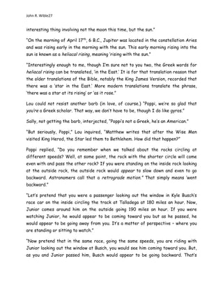 John R. Wible27
interesting thing involving not the moon this time, but the sun.”
“On the morning of April 17th
, 6 B.C., Jupiter was located in the constellation Aries
and was rising early in the morning with the sun. This early morning rising into the
sun is known as a heliacal rising, meaning ‘rising with the sun.”
“Interestingly enough to me, though I’m sure not to you two, the Greek words for
heliacal rising can be translated, ‘in the East.’ It is for that translation reason that
the older translations of the Bible, notably the King James Version, recorded that
there was a ‘star in the East.’ More modern translations translate the phrase,
‘there was a star at its rising’ or ‘as it rose.”
Lou could not resist another barb (in love, of course.) “Poppi, we’re so glad that
you’re a Greek scholar. That way, we don’t have to be, though I do like gyros.”
Sally, not getting the barb, interjected, “Poppi’s not a Greek, he’s an American.”
“But seriously, Poppi,” Lou inquired, “Matthew writes that after the Wise Men
visited King Herod, the Star led them to Bethlehem. How did that happen?”
Poppi replied, “Do you remember when we talked about the rocks circling at
different speeds? Well, at some point, the rock with the shorter circle will come
even with and pass the other rock? If you were standing on the inside rock looking
at the outside rock, the outside rock would appear to slow down and even to go
backward. Astronomers call that a retrograde motion.” That simply means ‘went
backward.”
“Let’s pretend that you were a passenger looking out the window in Kyle Busch’s
race car on the inside circling the track at Talladega at 180 miles an hour. Now,
Junior comes around him on the outside going 190 miles an hour. If you were
watching Junior, he would appear to be coming toward you but as he passed, he
would appear to be going away from you. It’s a matter of perspective – where you
are standing or sitting to watch.”
“Now pretend that in the same race, going the same speeds, you are riding with
Junior looking out the window at Busch, you would see him coming toward you. But,
as you and Junior passed him, Busch would appear to be going backward. That’s
 