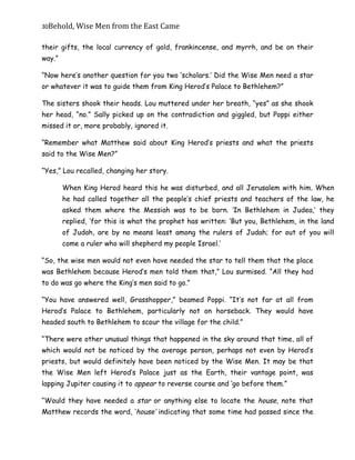 30Behold,	Wise	Men	from	the	East	Came
their gifts, the local currency of gold, frankincense, and myrrh, and be on their
way.”
“Now here’s another question for you two ‘scholars.’ Did the Wise Men need a star
or whatever it was to guide them from King Herod’s Palace to Bethlehem?”
The sisters shook their heads. Lou muttered under her breath, “yes” as she shook
her head, “no.” Sally picked up on the contradiction and giggled, but Poppi either
missed it or, more probably, ignored it.
“Remember what Matthew said about King Herod’s priests and what the priests
said to the Wise Men?”
“Yes,” Lou recalled, changing her story.
When King Herod heard this he was disturbed, and all Jerusalem with him. When
he had called together all the people’s chief priests and teachers of the law, he
asked them where the Messiah was to be born. ‘In Bethlehem in Judea,’ they
replied, ‘for this is what the prophet has written: ‘But you, Bethlehem, in the land
of Judah, are by no means least among the rulers of Judah; for out of you will
come a ruler who will shepherd my people Israel.’
“So, the wise men would not even have needed the star to tell them that the place
was Bethlehem because Herod’s men told them that,” Lou surmised. “All they had
to do was go where the King’s men said to go.”
“You have answered well, Grasshopper,” beamed Poppi. “It’s not far at all from
Herod’s Palace to Bethlehem, particularly not on horseback. They would have
headed south to Bethlehem to scour the village for the child.”
“There were other unusual things that happened in the sky around that time, all of
which would not be noticed by the average person, perhaps not even by Herod’s
priests, but would definitely have been noticed by the Wise Men. It may be that
the Wise Men left Herod’s Palace just as the Earth, their vantage point, was
lapping Jupiter causing it to appear to reverse course and ‘go before them.”
“Would they have needed a star or anything else to locate the house, note that
Matthew records the word, ‘house’ indicating that some time had passed since the
 