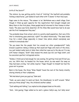 John R. Wible31
birth of the Savior?”
The sisters, by now getting pretty tired of “orbiting” the hayfield and probably
‘kicking a dead horse’, just looked at each other with “I dunno” in their blue eyes.
Poppi came to the rescue, “The answer is ‘no.’ Bethlehem was a small village. Even
though it filled up past capacity for the registration that brought Joseph and
Mary there in the first place, those people had all returned to their homes in other
towns. The place was fairly deserted. All the Wise Men would have had to do was
ask the first townsperson they saw.”
“You probably know from school, which is a pretty small population, that very little
that is interesting goes unnoticed, right?” He asked rhetorically. “The same holds
true for a small village especially in Jesus’ time where almost everybody was
related to everybody else.”
“Do you mean like the people that live around our other grandparents?” Sally
braved a question risking a follow-up that would set Poppi onto more of the story.
Lou just looked really hard at Sally then rolled her eyes up to the sky as if to say
with Homer Simpson, “D’oh!” Sally missed the whole eye-roll, but Poppi didn’t, and
he executed a perfect retrograde motion.
“Kiddos, I think we’ve had enough for one evening. I’m getting tired and I’ll bet you
are, too. With that, he headed for the house, which, by now wasn’t far away as
they had been circling, “not unlike Jupiter,” Poppi thought to himself but had the
grace not to pursue.
Back in the house, the three “Wise People” found the rest of the family intently
staring intently at their cellphones.
“We had about given you guys up,” Gam said.
“Yeah, we were about to send out Buck, the bloodhound, to sniff around. “What
were you three doing?” Amy, the children’s mother added.
“Just walking and talking,” Lou replied as she plopped down on the sofa.
“And... ‘star-gazing,’ Poppi added as he sent a glance Sally’s way, but Sally never
 