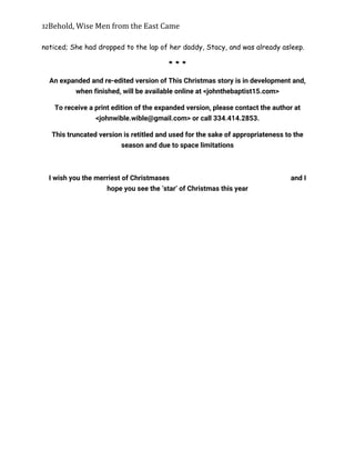 32Behold,	Wise	Men	from	the	East	Came
noticed; She had dropped to the lap of her daddy, Stacy, and was already asleep.
* * *
An expanded and re-edited version of This Christmas story is in development and,
when finished, will be available online at <johnthebaptist15.com>
To receive a print edition of the expanded version, please contact the author at
<johnwible.wible@gmail.com> or call 334.414.2853.
This truncated version is retitled and used for the sake of appropriateness to the
season and due to space limitations
I wish you the merriest of Christmases and I
hope you see the ‘star’ of Christmas this year
 