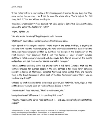 John R. Wible5
“I had to learn it for a church play, a Christmas pageant. I wanted to play Mary, but they
made me be the narrator – so I had to learn the whole story. That’s helpful for this
story, isn’t it,” Lou said with an impish grin.
“Precisely, Grasshopper,7
” Poppi beamed. “If we’re going to solve this case scientifically,
we need to gather the facts first, right?”
“Right,” agreed Lou.
“So, who wrote the story?” Poppi began to build the case
“Matthew?” inquired Lou, wondering where this train was going.
Poppi opined with a lawyer’s answer. “That’s right in one sense. Perhaps, a majority of
scholars think that the final manuscript, the hand-written document that made it into the
Bible, was indeed originally written by Matthew the Disciple in the middle part of the
First Century. That document that I call ‘The Words of Levi,’ probably included
Matthew's notes on what Jesus said and did, maybe John Marks’ account of the events,
and perhaps writings from another source now lost in the ages.”
“While Matthew probably wrote his original work in his native Aramaic, that was the
common language for average people in the day, perhaps a few years later, someone,
possibly a disciple of Matthew’s, collected Matthews notes, edited them, and rewrote
them in the Greek language in which most of the New Testament was written.8
Lou, do
you know any Greek?”
Unfazed by what she considered a ridiculous question, Lou retorted, “Sure, Poppi, I know
a little Greek – he runs a deli on the Courthouse Square in Philly.”
“Smart mouth!” Poppi returned, “That’s a really dumb joke.”
Lou again unfazed: “Of course it is – you taught it to me.”
“Touché,” Poppi had to agree. Poppi continued, “. . . and, Lou, in what religion was Matthew
raised?”
7
Reference to the TV show, “Kung-Fu. (1972-1975).” In flashbacks to his schooling as a Shaolin monk, young Kwai
Chang Caine frequently is referred to as “Grasshopper” by his mentor, Master Po.
8
Longenecker, Dwight. Mystery of the Magi: The Quest to Identify the Three Wise Men.
 