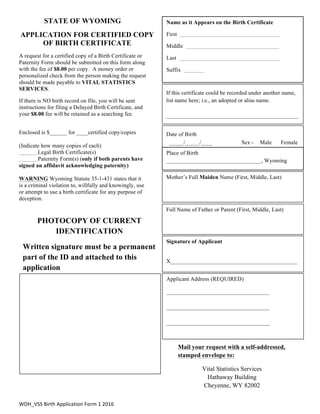 WDH_VSS	
  Birth	
  Application	
  Form	
  1	
  2016	
  
STATE OF WYOMING
APPLICATION FOR CERTIFIED COPY
OF BIRTH CERTIFICATE
A request for a certified copy of a Birth Certificate or
Paternity Form should be submitted on this form along
with the fee of $8.00 per copy. A money order or
personalized check from the person making the request
should be made payable to VITAL STATISTICS
SERVICES.
If there is NO birth record on file, you will be sent
instructions for filing a Delayed Birth Certificate, and
your $8.00 fee will be retained as a searching fee.
Enclosed is $______ for ____certified copy/copies
(Indicate how many copies of each)
Legal Birth Certificate(s)
Paternity Form(s) (only if both parents have
signed an affidavit acknowledging paternity)
WARNING Wyoming Statute 35-1-431 states that it
is a criminal violation to, willfully and knowingly, use
or attempt to use a birth certificate for any purpose of
deception.
If this certificate could be recorded under another name,
list name here; i.e., an adopted or alias name.
______________________________________________
Date of Birth
_____/_____/____ Sex - Male Female
Mother’s Full Maiden Name (First, Middle, Last)
Full Name of Father or Parent (First, Middle, Last)
Place of Birth
_________________________________, Wyoming
Name as it Appears on the Birth Certificate
First
Middle
Last
Suffix
Applicant Address (REQUIRED)
____________________________________
____________________________________
____________________________________
Signature of Applicant
X____________________________________________
PHOTOCOPY OF CURRENT
IDENTIFICATION
Written signature must be a permanent
part of the ID and attached to this
application
Mail your request with a self-addressed,
stamped envelope to:
Vital Statistics Services
Hathaway Building
Cheyenne, WY 82002
 
