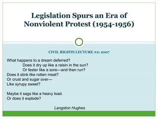 CIVIL RIGHTS LECTURE #2: 2007 Legislation Spurs an Era of Nonviolent Protest (1954-1956) What happens to a dream deferred? Does it dry up like a raisin in the sun? Or fester like a sore—and then run? Does it stink like rotten meat? Or crust and sugar over— Like syrupy sweet? Maybe it sags like a heavy load. Or does it explode? Langston Hughes 
