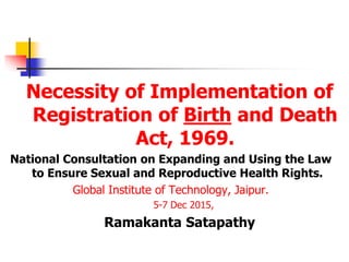 Necessity of Implementation of
Registration of Birth and Death
Act, 1969.
National Consultation on Expanding and Using the Law
to Ensure Sexual and Reproductive Health Rights.
Global Institute of Technology, Jaipur.
5-7 Dec 2015,
Ramakanta Satapathy
 