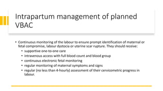 Intrapartum management of planned
VBAC
• Continuous monitoring of the labour to ensure prompt identification of maternal or
fetal compromise, labour dystocia or uterine scar rupture. They should receive:
• supportive one-to-one care
• intravenous access with full blood count and blood group
• continuous electronic fetal monitoring
• regular monitoring of maternal symptoms and signs
• regular (no less than 4-hourly) assessment of their cervicometric progress in
labour.
 