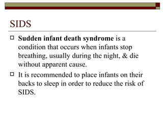 SIDS
   Sudden infant death syndrome is a
    condition that occurs when infants stop
    breathing, usually during the night, & die
    without apparent cause.
   It is recommended to place infants on their
    backs to sleep in order to reduce the risk of
    SIDS.
 