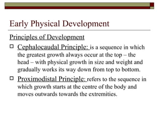 Early Physical Development
Principles of Development
 Cephalocaudal Principle: is a sequence in which
    the greatest growth always occur at the top – the
    head – with physical growth in size and weight and
    gradually works its way down from top to bottom.
   Proximodistal Principle: refers to the sequence in
    which growth starts at the centre of the body and
    moves outwards towards the extremities.
 