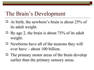The Brain’s Development
   At birth, the newborn’s brain is about 25% of
    its adult weight.
   By age 2, the brain is about 75% of its adult
    weight.
   Newborns have all of the neurons they will
    ever have – about 100 billion.
   The primary motor areas of the brain develop
    earlier than the primary sensory areas.
 