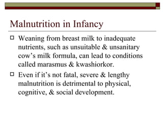 Malnutrition in Infancy
   Weaning from breast milk to inadequate
    nutrients, such as unsuitable & unsanitary
    cow’s milk formula, can lead to conditions
    called marasmus & kwashiorkor.
   Even if it’s not fatal, severe & lengthy
    malnutrition is detrimental to physical,
    cognitive, & social development.
 
