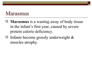 Marasmus
   Marasmus is a wasting away of body tissue
    in the infant’s first year, caused by severe
    protein calorie deficiency.
   Infants become grossly underweight &
    muscles atrophy.
 