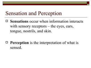 Sensation and Perception
   Sensations occur when information interacts
    with sensory receptors – the eyes, ears,
    tongue, nostrils, and skin.

   Perception is the interpretation of what is
    sensed.
 