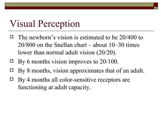 Visual Perception
   The newborn’s vision is estimated to be 20/400 to
    20/800 on the Snellan chart – about 10–30 times
    lower than normal adult vision (20/20).
   By 6 months vision improves to 20/100.
   By 8 months, vision approximates that of an adult.
   By 4 months all color-sensitive receptors are
    functioning at adult capacity.
 
