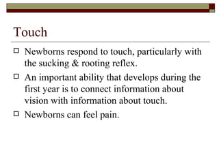Touch
   Newborns respond to touch, particularly with
    the sucking & rooting reflex.
   An important ability that develops during the
    first year is to connect information about
    vision with information about touch.
   Newborns can feel pain.
 