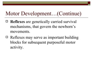 Motor Development…(Continue)
   Reflexes are genetically carried survival
    mechanisms, that govern the newborn’s
    movements.
   Reflexes may serve as important building
    blocks for subsequent purposeful motor
    activity.
 