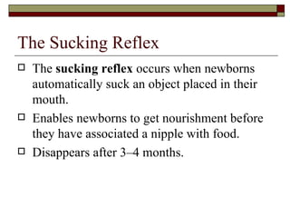 The Sucking Reflex
   The sucking reflex occurs when newborns
    automatically suck an object placed in their
    mouth.
   Enables newborns to get nourishment before
    they have associated a nipple with food.
   Disappears after 3–4 months.
 