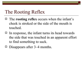 The Rooting Reflex
   The rooting reflex occurs when the infant’s
    cheek is stroked or the side of the mouth is
    touched.
   In response, the infant turns its head towards
    the side that was touched in an apparent effort
    to find something to suck.
   Disappears after 3–4 months.
 