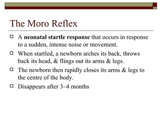 The Moro Reflex
   A neonatal startle response that occurs in response
    to a sudden, intense noise or movement.
   When startled, a newborn arches its back, throws
    back its head, & flings out its arms & legs.
   The newborn then rapidly closes its arms & legs to
    the centre of the body.
   Disappears after 3–4 months
 