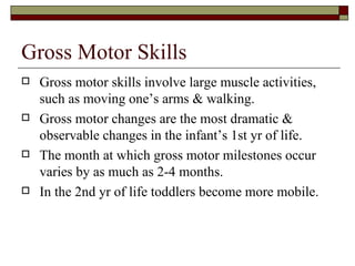 Gross Motor Skills
   Gross motor skills involve large muscle activities,
    such as moving one’s arms & walking.
   Gross motor changes are the most dramatic &
    observable changes in the infant’s 1st yr of life.
   The month at which gross motor milestones occur
    varies by as much as 2-4 months.
   In the 2nd yr of life toddlers become more mobile.
 