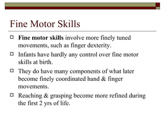 Fine Motor Skills
   Fine motor skills involve more finely tuned
    movements, such as finger dexterity.
   Infants have hardly any control over fine motor
    skills at birth.
   They do have many components of what later
    become finely coordinated hand & finger
    movements.
   Reaching & grasping become more refined during
    the first 2 yrs of life.
 